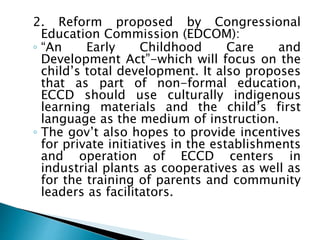 2. Reform proposed by Congressional
Education Commission (EDCOM):
◦ “An Early Childhood Care and
Development Act”-which will focus on the
child’s total development. It also proposes
that as part of non-formal education,
ECCD should use culturally indigenous
learning materials and the child’s first
language as the medium of instruction.
◦ The gov’t also hopes to provide incentives
for private initiatives in the establishments
and operation of ECCD centers in
industrial plants as cooperatives as well as
for the training of parents and community
leaders as facilitators.
 
