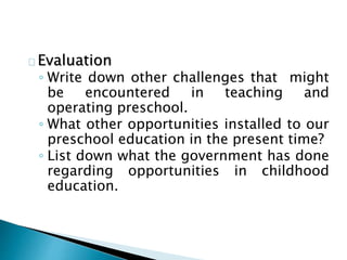 Evaluation
◦ Write down other challenges that might
be encountered in teaching and
operating preschool.
◦ What other opportunities installed to our
preschool education in the present time?
◦ List down what the government has done
regarding opportunities in childhood
education.
 