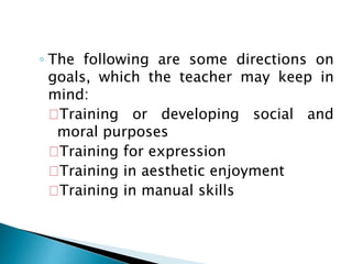 ◦ The following are some directions on
goals, which the teacher may keep in
mind:
Training or developing social and
moral purposes
Training for expression
Training in aesthetic enjoyment
Training in manual skills
 