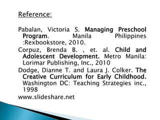 Reference:
Pabalan, Victoria S. Managing Preschool
Program. Manila Philippines
:Rexbookstore, 2010.
Corpuz, Brenda B. , et. al. Child and
Adolescent Development. Metro Manila:
Lorimar Publishing, Inc., 2010
Dodge, Dianne T. and Laura J. Colker. The
Creative Curriculum for Early Childhood.
Washington DC: Teaching Strategies inc.,
1998
www.slideshare.net
 