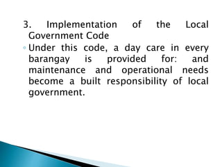 3. Implementation of the Local
Government Code
◦ Under this code, a day care in every
barangay is provided for: and
maintenance and operational needs
become a built responsibility of local
government.
 
