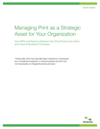 W H I T E PA P E R




Managing Print as a Strategic
Asset for Your Organization
How MPS and Nuance Software Can Drive Productivity Gains
and Improve Business Processes




“Historically, print has basically been viewed as a necessary
but unmeasured expense: a critical business function but
not necessarily an integral business process.”
 