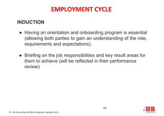EMPLOYMENT CYCLE
10
© i-HR Consulting Sdn Bhd & Rajeswari Karupiah & Co.
INDUCTION
● Having an orientation and onboarding program is essential
(allowing both parties to gain an understanding of the role,
requirements and expectations).
● Briefing on the job responsibilities and key result areas for
them to achieve (will be reflected in their performance
review)
 