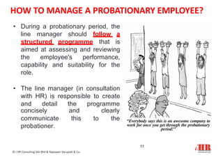 HOW TO MANAGE A PROBATIONARY EMPLOYEE?
• During a probationary period, the
line manager should follow a
structured programme that is
aimed at assessing and reviewing
the employee's performance,
capability and suitability for the
role.
• The line manager (in consultation
with HR) is responsible to create
and detail the programme
11
© i-HR Consulting Sdn Bhd & Rajeswari Karupiah & Co.
concisely and clearly
communicate this to the
probationer.
 