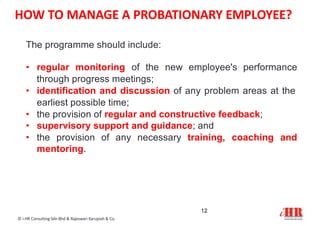 The programme should include:
• regular monitoring of the new employee's performance
through progress meetings;
• identification and discussion of any problem areas at the
earliest possible time;
• the provision of regular and constructive feedback;
• supervisory support and guidance; and
• the provision of any necessary training, coaching and
mentoring.
12
© i-HR Consulting Sdn Bhd & Rajeswari Karupiah & Co.
HOW TO MANAGE A PROBATIONARY EMPLOYEE?
 