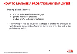 Training plan shall cover:
 specific skills requirements and gaps;
 general workplace practices;
 product and/or technical knowledge;.
• The training should be structured in stages to enable the employee to
work towards competent performance during and or by the end of the
probationary period.
14
© i-HR Consulting Sdn Bhd & Rajeswari Karupiah & Co.
HOW TO MANAGE A PROBATIONARY EMPLOYEE?
 
