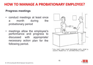 Progress meetings
• conduct meetings at least once
a month during the
probationary period
• meetings allow the employee's
15
© i-HR Consulting Sdn Bhd & Rajeswari Karupiah & Co.
performance
discussed
and progress to
with appropriate/
necessary action
following period.
plan for the
HOW TO MANAGE A PROBATIONARY EMPLOYEE?
 