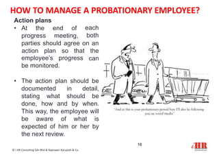 Action plans
16
© i-HR Consulting Sdn Bhd & Rajeswari Karupiah & Co.
• At the end of each
bothprogress meeting,
parties should agree on an
action plan so that the
canemployee’s progress
be monitored.
• The action plan should be
documented in detail,
stating what should be
done, how and by when.
This way, the employee will
be aware of what is
expected of him or her by
the next review.
HOW TO MANAGE A PROBATIONARY EMPLOYEE?
 
