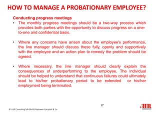 Conducting progress meetings
• The monthly progress meetings should be a two-way process which
provides both parties with the opportunity to discuss progress on a one-
to-one and confidential basis.
• Where any concerns have arisen about the employee's performance,
the line manager should discuss these fully, openly and supportively
with the employee and an action plan to remedy the problem should be
agreed.
• Where necessary, the line manager should clearly explain the
consequences of underperforming to the employee. The individual
should be helped to understand that continuous failures could ultimately
lead to his/her probationary period to be extended or his/her
employment being terminated.
17
© i-HR Consulting Sdn Bhd & Rajeswari Karupiah & Co.
HOW TO MANAGE A PROBATIONARY EMPLOYEE?
 