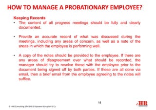 Keeping Records
• The content of all progress meetings should be fully and clearly
documented.
• Provide an accurate record of what was discussed during the
meetings, including any areas of concern, as well as a note of the
areas in which the employee is performing well.
• A copy of the notes should be provided to the employee. If there are
any areas of disagreement over what should be recorded, the
manager should try to resolve these with the employee prior to the
document being signed off by both parties. If these are all done via
email, then a brief email from the employee agreeing to the notes will
suffice.
18
© i-HR Consulting Sdn Bhd & Rajeswari Karupiah & Co.
HOW TO MANAGE A PROBATIONARY EMPLOYEE?
 