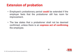 Extension of probation
© i-HR Consulting Sdn Bhd & Rajeswari Karupiah & Co.
• Employee's probationary period could be extended if the
employer feels that the probationer still has room for
improvement.
• The law states that a probationer shall not be deemed
confirmed, unless there is an express act of confirming
the employee.
26
 