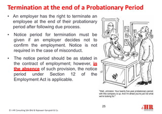 • An employer has the right to terminate an
employee at the end of their probationary
period after following due process.
• Notice period for termination must be
given if an employer decides not to
confirm the employment. Notice is not
required in the case of misconduct.
• The notice period should be as stated in
the contract of employment; however, in
the absence of such provision, the notice
period under Section 12 of the
Employment Act is applicable.
Termination at the end of a Probationary Period
25
© i-HR Consulting Sdn Bhd & Rajeswari Karupiah & Co.
 