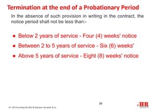 In the absence of such provision in writing in the contract, the
notice period shall not be less than:-
● Below 2 years of service - Four (4) weeks' notice
● Between 2 to 5 years of service - Six (6) weeks'
● Above 5 years of service - Eight (8) weeks' notice
26
© i-HR Consulting Sdn Bhd & Rajeswari Karupiah & Co.
Termination at the end of a Probationary Period
 