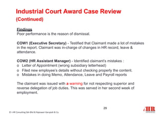 Industrial Court Award Case Review
(Continued)
29
© i-HR Consulting Sdn Bhd & Rajeswari Karupiah & Co.
Findings
Poor performance is the reason of dismissal.
COW1 (Executive Secretary) - Testified that Claimant made a lot of mistakes
in the report. Claimant was in-charge of changes in HR record, leave &
attendance.
COW2 (HR Assistant Manager) - Identified claimant’s mistakes :
o Letter of Appointment (wrong subsidiary letterhead)
o Filed new employee’s details without checking properly the content.
o Mistakes in doing Memo, Attendance, Leave and Payroll reports
The claimant was issued with a warning for not respecting superior and
reverse delegation of job duties. This was served in her second week of
employment.
 
