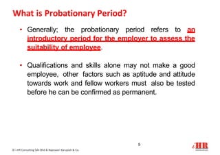 What is Probationary Period?
5
© i-HR Consulting Sdn Bhd & Rajeswari Karupiah & Co.
• Generally; the probationary period refers to an
introductory period for the employer to assess the
suitability of employee.
• Qualifications and skills alone may not make a good
employee, other factors such as aptitude and attitude
towards work and fellow workers must also be tested
before he can be confirmed as permanent.
 
