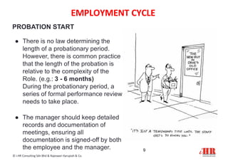 EMPLOYMENT CYCLE
9
© i-HR Consulting Sdn Bhd & Rajeswari Karupiah & Co.
PROBATION START
● There is no law determining the
length of a probationary period.
However, there is common practice
that the length of the probation is
relative to the complexity of the
Role. (e.g.: 3 - 6 months)
During the probationary period, a
series of formal performance review
needs to take place.
● The manager should keep detailed
records and documentation of
meetings, ensuring all
documentation is signed-off by both
the employee and the manager.
 