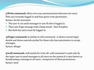 3)Write command: allows two way communication between two users
Who are currently logged in and have given write permission.
Syntax:-$write username
 The user A can send messages to user B who is logged in.
 Then user B get message with a beep sound , then B replies.
 But both the users must be logged in.
4)Finger command:-is similar to who command , it shows current login
details and shows asterisk symbol for those who have permission to accept
messages.
Syntax:-$finger
5)wall command:-wall stands for write all. wall command is used only by
the super user to send messages to all users on the system.It is also known as
broadcasting a message to all users , irrespective of there permissions.
Syntax:-$wal
 