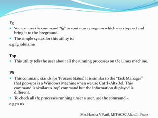 Fg
 You can use the command “fg” to continue a program which was stopped and
bring it to the foreground.
 The simple syntax for this utility is:
e.g:fg jobname
Top
 This utility tells the user about all the running processes on the Linux machine.
PS
 This command stands for ‘Process Status’. It is similar to the “Task Manager”
that pop-ups in a Windows Machine when we use Cntrl+Alt+Del. This
command is similar to ‘top’ command but the information displayed is
different.
 To check all the processes running under a user, use the command –
e.g ps ux
Mrs.Harsha V Patil, MIT ACSC Alandi , Pune
 