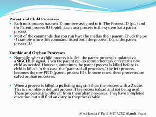 Parent and Child Processes
 Each unix process has two ID numbers assigned to it: The Process ID (pid) and
the Parent process ID (ppid). Each user process in the system has a parent
process.
 Most of the commands that you run have the shell as their parent. Check the ps
-f example where this command listed both the process ID and the parent
process ID.
Zombie and Orphan Processes
 Normally, when a child process is killed, the parent process is updated via
a SIGCHLD signal. Then the parent can do some other task or restart a new
child as needed. However, sometimes the parent process is killed before its
child is killed. In this case, the "parent of all processes," the init process,
becomes the new PPID (parent process ID). In some cases, these processes are
called orphan processes.
 When a process is killed, a ps listing may still show the process with a Z state.
This is a zombie or defunct process. The process is dead and not being used.
These processes are different from the orphan processes. They have completed
execution but still find an entry in the process table.
Mrs.Harsha V Patil, MIT ACSC Alandi , Pune
 
