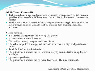 Job ID Versus Process ID
 Background and suspended processes are usually manipulated via job number
(job ID). This number is different from the process ID and is used because it is
shorter.
 In addition, a job can consist of multiple processes running in a series or at the
same time, in parallel. Using the job ID is easier than tracking individual
processes.
Nice command:-
 It is used to change or set the priority of a process
 syntax: $nice-value cat filename
 The default priority of a process in unix is 20
 The value range from 0 to 39, in linux-9 to 20.where 0 is high and 39 is lower
value.
 the default value of reduction is 10.
 The priority of a process can be increased only by administrator using double
minus(--).
 eg:-$nice--15catlast.txt
 The priority of a process can be made lower using the nice command.
Mrs.Harsha V Patil, MIT ACSC Alandi , Pune
 
