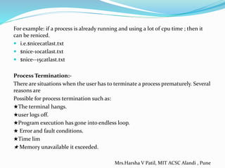 For example: if a process is already running and using a lot of cpu time ; then it
can be reniced.
 i.e.$nicecatlast.txt
 $nice-10catlast.txt
 $nice--15catlast.txt
Process Termination:-
There are situations when the user has to terminate a process prematurely. Several
reasons are
Possible for process termination such as:
★The terminal hangs.
★user logs off.
★Program execution has gone into endless loop.
★ Error and fault conditions.
★Time lim
★ Memory unavailable it exceeded.
Mrs.Harsha V Patil, MIT ACSC Alandi , Pune
 