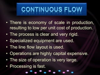 Continuous FlowThere is economy of scale in production, resulting to low per unit cost of production.The process is clear and very rigid.Specialized equipment are used.The line flow layout is used.Operations are highly capital expensive.The size of operation is very large.Processing is fast.