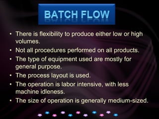 Batch FlowThere is flexibility to produce either low or high volumes.Not all procedures performed on all products.The type of equipment used are mostly for general purpose.The process layout is used.The operation is labor intensive, with less machine idleness.The size of operation is generally medium-sized.
