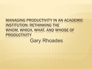 MANAGING PRODUCTIVITY IN AN ACADEMIC
INSTITUTION: RETHINKING THE
WHOM, WHICH, WHAT, AND WHOSE OF
PRODUCTIVITY
           Gary Rhoades
 