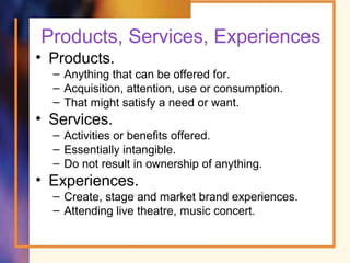 Products, Services, Experiences
• Products.
– Anything that can be offered for.
– Acquisition, attention, use or consumption.
– That might satisfy a need or want.
• Services.
– Activities or benefits offered.
– Essentially intangible.
– Do not result in ownership of anything.
• Experiences.
– Create, stage and market brand experiences.
– Attending live theatre, music concert.
 