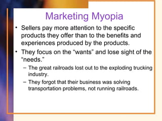 Marketing Myopia
• Sellers pay more attention to the specific
products they offer than to the benefits and
experiences produced by the products.
• They focus on the “wants” and lose sight of the
“needs.”
– The great railroads lost out to the exploding trucking
industry.
– They forgot that their business was solving
transportation problems, not running railroads.
 