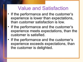 Value and Satisfaction
• If the performance and the customer’s
experience is lower than expectations,
than customer satisfaction is low.
• If the performance and the customer’s
experience meets expectations, than the
customer is satisfied.
• If the performance and the customer’s
experience exceeds expectations, than
the customer is delighted.
 