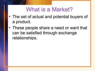 What is a Market?
• The set of actual and potential buyers of
a product.
• These people share a need or want that
can be satisfied through exchange
relationships.
 