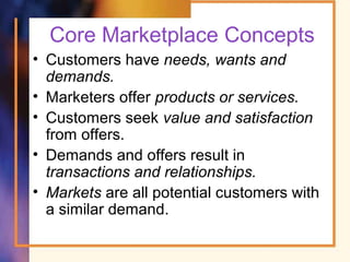 Core Marketplace Concepts
• Customers have needs, wants and
demands.
• Marketers offer products or services.
• Customers seek value and satisfaction
from offers.
• Demands and offers result in
transactions and relationships.
• Markets are all potential customers with
a similar demand.
 