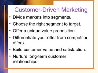 Customer-Driven Marketing
• Divide markets into segments.
• Choose the right segment to target.
• Offer a unique value proposition.
• Differentiate your offer from competitor
offers.
• Build customer value and satisfaction.
• Nurture long-term customer
relationships.
 