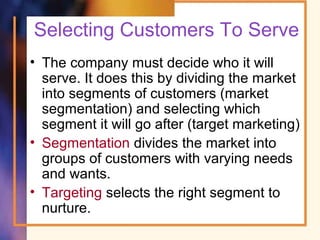 Selecting Customers To Serve
• The company must decide who it will
serve. It does this by dividing the market
into segments of customers (market
segmentation) and selecting which
segment it will go after (target marketing)
• Segmentation divides the market into
groups of customers with varying needs
and wants.
• Targeting selects the right segment to
nurture.
 