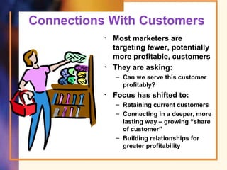 Connections With Customers
• Most marketers are
targeting fewer, potentially
more profitable, customers
• They are asking:
– Can we serve this customer
profitably?
• Focus has shifted to:
– Retaining current customers
– Connecting in a deeper, more
lasting way – growing “share
of customer”
– Building relationships for
greater profitability
 