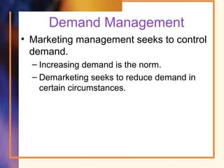 Demand Management
• Marketing management seeks to control
demand.
– Increasing demand is the norm.
– Demarketing seeks to reduce demand in
certain circumstances.
 