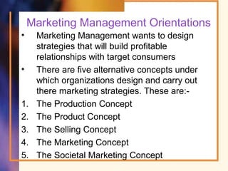 Marketing Management Orientations
• Marketing Management wants to design
strategies that will build profitable
relationships with target consumers
• There are five alternative concepts under
which organizations design and carry out
there marketing strategies. These are:-
1. The Production Concept
2. The Product Concept
3. The Selling Concept
4. The Marketing Concept
5. The Societal Marketing Concept
 