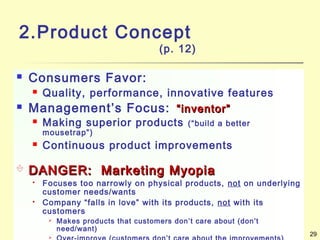 29
2.Product Concept
(p. 12)
 Consumers Favor:
 Quality, performance, innovative features
 Management’s Focus: “inventor”“inventor”
 Making superior products (“build a better
mousetrap”)
 Continuous product improvements
 DANGER: Marketing MyopiaDANGER: Marketing Myopia
 Focuses too narrowly on physical products, not on underlying
customer needs/wants
 Company “falls in love” with its products, not with its
customers
 Makes products that customers don’t care about (don’t
need/want)

 