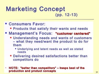 31
Marketing Concept
(pp. 12-13)
 Consumers Favor:
 Products that satisfy their wants and needs
 Management’s Focus: “customer centered”“customer centered”
 Understanding needs and wants of customers
– what they need/want the product to do for
them
 Underlying and latent needs as well as stated
needs
 Delivering desired satisfactions better than
competitors do
 NOTE: “better than competitors” – keeps best of theNOTE: “better than competitors” – keeps best of the
production and product conceptsproduction and product concepts
 