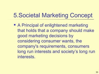 33
5.Societal Marketing Concept
 A Principal of enlightened marketing
that holds that a company should make
good marketing decisions by
considering consumer wants, the
company's requirements, consumers
long run interests and society’s long run
interests.
 