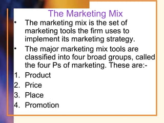 The Marketing Mix
• The marketing mix is the set of
marketing tools the firm uses to
implement its marketing strategy.
• The major marketing mix tools are
classified into four broad groups, called
the four Ps of marketing. These are:-
1. Product
2. Price
3. Place
4. Promotion
 
