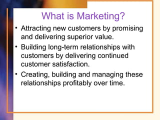 What is Marketing?
• Attracting new customers by promising
and delivering superior value.
• Building long-term relationships with
customers by delivering continued
customer satisfaction.
• Creating, building and managing these
relationships profitably over time.
 