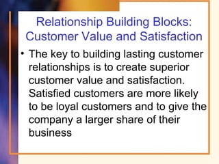 Relationship Building Blocks:
Customer Value and Satisfaction
• The key to building lasting customer
relationships is to create superior
customer value and satisfaction.
Satisfied customers are more likely
to be loyal customers and to give the
company a larger share of their
business
 
