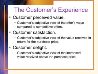 The Customer’s Experience
• Customer perceived value.
– Customer’s subjective view of the offer’s value
compared to competitive offers.
• Customer satisfaction.
– Customer’s subjective view of the value received in
return for the purchase price.
• Customer delight.
– Customer’s subjective view of the increased
value received above the purchase price.
 
