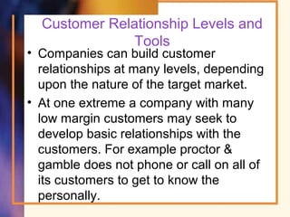 Customer Relationship Levels and
Tools
• Companies can build customer
relationships at many levels, depending
upon the nature of the target market.
• At one extreme a company with many
low margin customers may seek to
develop basic relationships with the
customers. For example proctor &
gamble does not phone or call on all of
its customers to get to know the
personally.
 