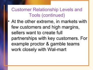 Customer Relationship Levels and
Tools (continued)
• At the other extreme, in markets with
few customers and high margins,
sellers want to create full
partnerships with key customers. For
example proctor & gamble teams
work closely with Wal-mart
 