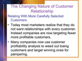 The Changing Nature of Customer
Relationship
Relating With More Carefully Selected
Customers
• Today most marketers realize that they do
not want relationships with every customer.
Instead companies are now targeting fewer
more profitable customers.
• Many companies now use customer
profitability analysis to weed out losing
customers and target winning ones for
pampering.
 