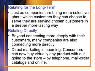 Relating for the Long-Term
• Just as companies are being more selective
about which customers they can choose to
serve they are serving chosen customers in
a deeper more lasting way
Relating Directly
• Beyond connecting more deeply with their
customers, many companies are also
connecting more directly.
• Direct marketing is booming. Consumers
can now buy virtually any product with out
going to the store – by telephone, mail-order
catalogs and online.
 