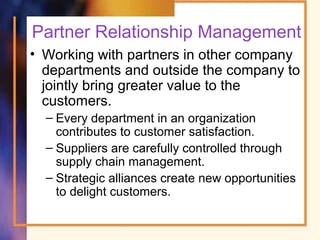 Partner Relationship Management
• Working with partners in other company
departments and outside the company to
jointly bring greater value to the
customers.
– Every department in an organization
contributes to customer satisfaction.
– Suppliers are carefully controlled through
supply chain management.
– Strategic alliances create new opportunities
to delight customers.
 